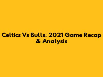 Celtics Vs Bulls: 2021 Game Recap & Analysis