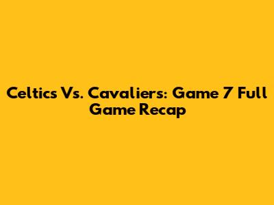 Celtics Vs. Cavaliers: Game 7 Full Game Recap