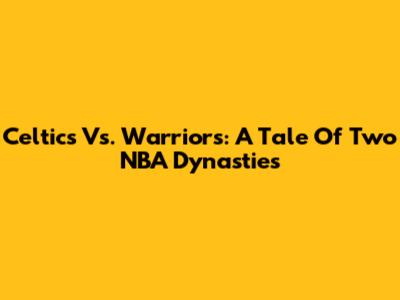 Celtics Vs. Warriors: A Tale Of Two NBA Dynasties