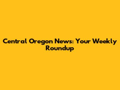 Central Oregon News: Your Weekly Roundup