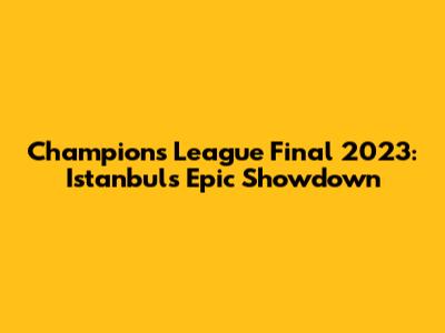 Champions League Final 2023: Istanbul's Epic Showdown