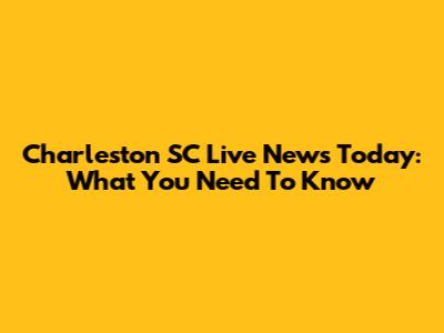 Charleston SC Live News Today: What You Need To Know