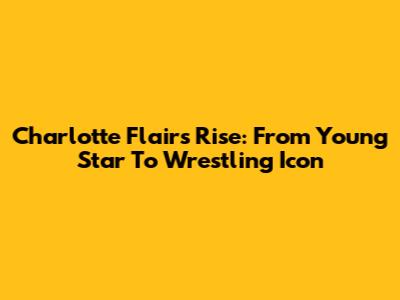 Charlotte Flair's Rise: From Young Star To Wrestling Icon