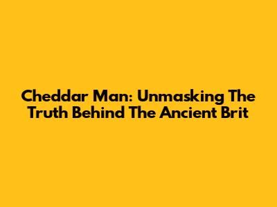 Cheddar Man: Unmasking The Truth Behind The Ancient Brit