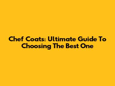 Chef Coats: Ultimate Guide To Choosing The Best One
