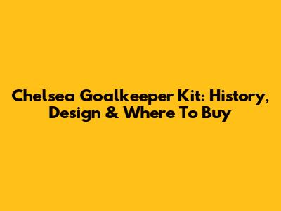 Chelsea Goalkeeper Kit: History, Design & Where To Buy