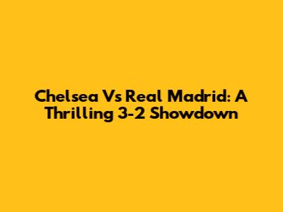 Chelsea Vs Real Madrid: A Thrilling 3-2 Showdown