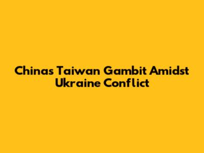 China's Taiwan Gambit Amidst Ukraine Conflict