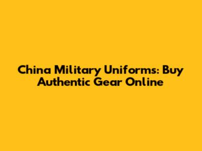 China Military Uniforms: Buy Authentic Gear Online