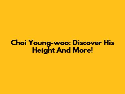 Choi Young-woo: Discover His Height And More!