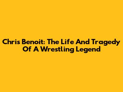 Chris Benoit: The Life And Tragedy Of A Wrestling Legend