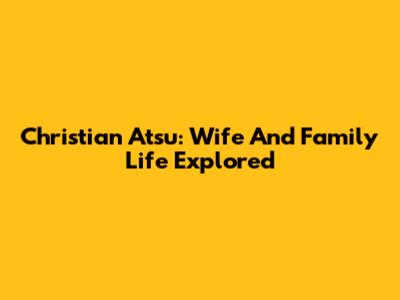 Christian Atsu: Wife And Family Life Explored