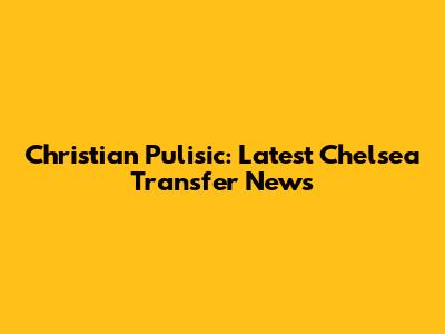 Christian Pulisic: Latest Chelsea Transfer News