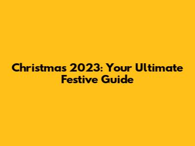 Christmas 2023: Your Ultimate Festive Guide