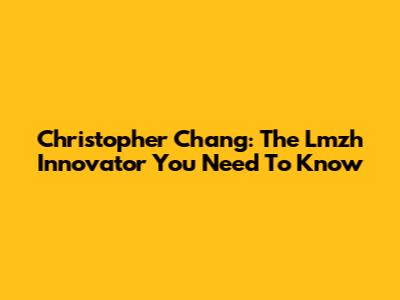Christopher Chang: The Lmzh Innovator You Need To Know