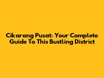 Cikarang Pusat: Your Complete Guide To This Bustling District