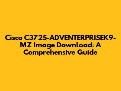 Cisco C3725-ADVENTERPRISEK9-MZ Image Download: A Comprehensive Guide