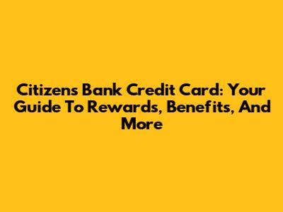 Citizens Bank Credit Card: Your Guide To Rewards, Benefits, And More