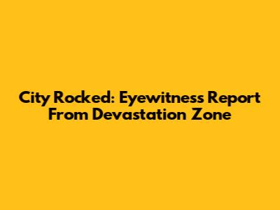 City Rocked: Eyewitness Report From Devastation Zone