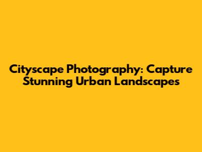 Cityscape Photography: Capture Stunning Urban Landscapes