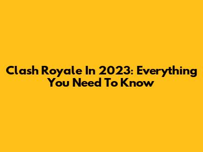 Clash Royale In 2023: Everything You Need To Know