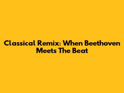 Classical Remix: When Beethoven Meets The Beat