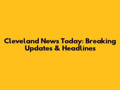 Cleveland News Today: Breaking Updates & Headlines