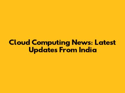 Cloud Computing News: Latest Updates From India