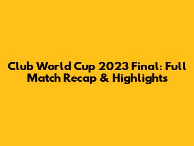 Club World Cup 2023 Final: Full Match Recap & Highlights