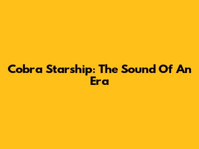 Cobra Starship: The Sound Of An Era