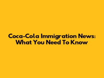 Coca-Cola Immigration News: What You Need To Know