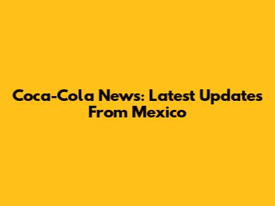 Coca-Cola News: Latest Updates From Mexico