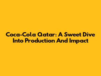Coca-Cola Qatar: A Sweet Dive Into Production And Impact