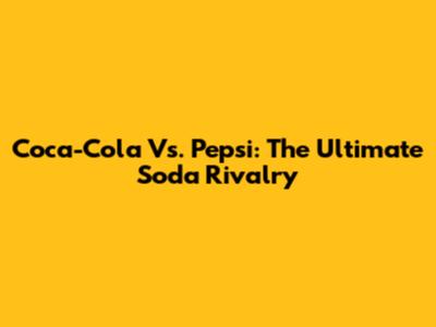 Coca-Cola Vs. Pepsi: The Ultimate Soda Rivalry