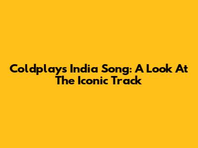 Coldplay's 'India Song': A Look At The Iconic Track