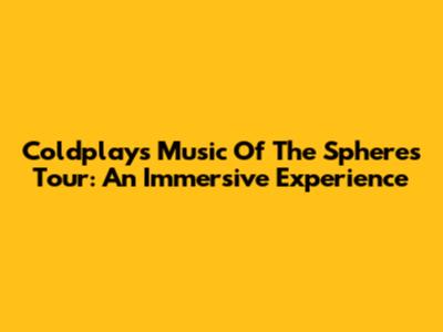 Coldplay's Music Of The Spheres Tour: An Immersive Experience