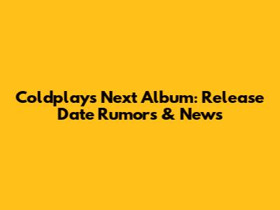 Coldplay's Next Album: Release Date Rumors & News
