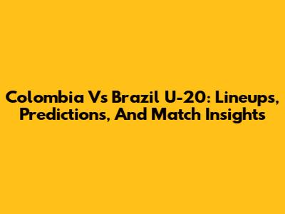 Colombia Vs Brazil U-20: Lineups, Predictions, And Match Insights