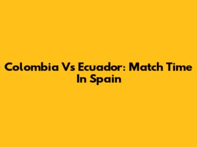 Colombia Vs Ecuador: Match Time In Spain