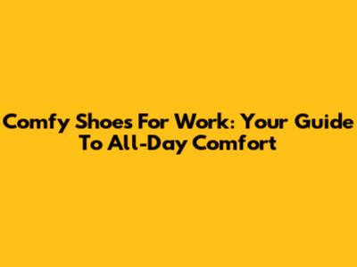 Comfy Shoes For Work: Your Guide To All-Day Comfort