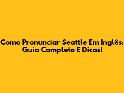 Como Pronunciar Seattle Em Inglês: Guia Completo E Dicas!