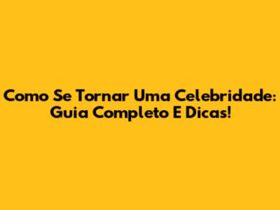 Como Se Tornar Uma Celebridade: Guia Completo E Dicas!