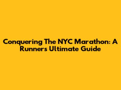 Conquering The NYC Marathon: A Runner's Ultimate Guide