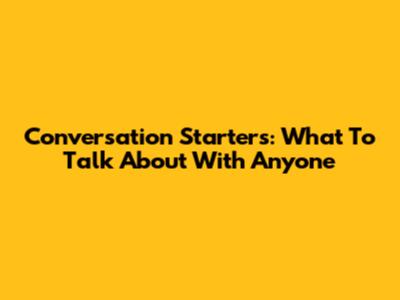 Conversation Starters: What To Talk About With Anyone