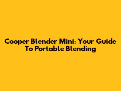 Cooper Blender Mini: Your Guide To Portable Blending