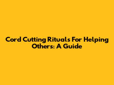 Cord Cutting Rituals For Helping Others: A Guide