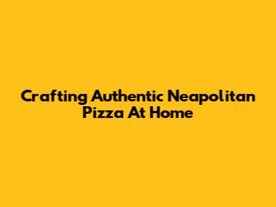 Crafting Authentic Neapolitan Pizza At Home