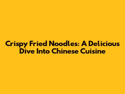 Crispy Fried Noodles: A Delicious Dive Into Chinese Cuisine