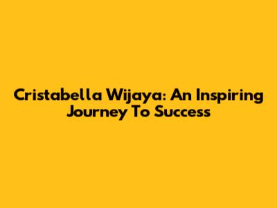 Cristabella Wijaya: An Inspiring Journey To Success