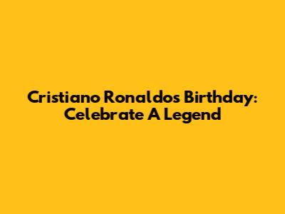 Cristiano Ronaldo's Birthday: Celebrate A Legend